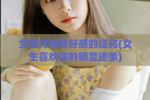 女生对你有好感的征兆(女生喜欢你的明显迹象)  第1张