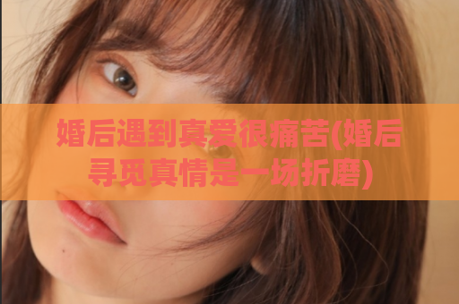 婚后遇到真爱很痛苦(婚后寻觅真情是一场折磨)  第1张