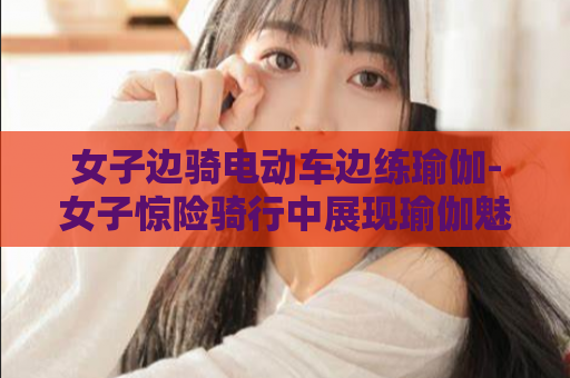 女子边骑电动车边练瑜伽-女子惊险骑行中展现瑜伽魅力  第1张