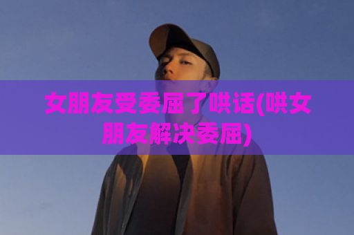 女朋友受委屈了哄话(哄女朋友解决委屈)  第1张