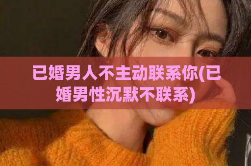 已婚男人不主动联系你(已婚男性沉默不联系)  第1张