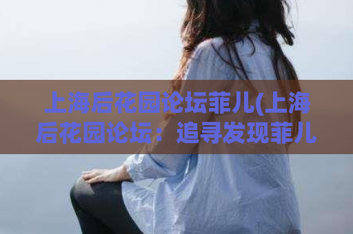 上海后花园论坛菲儿(上海后花园论坛：追寻发现菲儿的美妙世界)  第1张