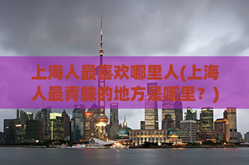 上海人最喜欢哪里人(上海人最青睐的地方是哪里？)  第1张