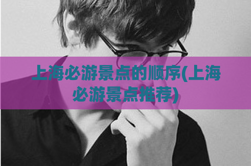 上海必游景点的顺序(上海必游景点推荐)  第1张 上海必游景点的顺序(上海必游景点推荐)  第1张