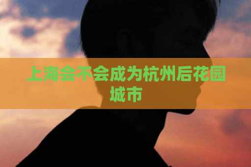 上海会不会成为杭州后花园城市  第1张