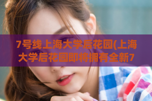 7号线上海大学后花园(上海大学后花园即将拥有全新7号线地铁站)  第1张