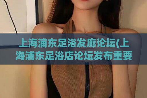 上海浦东足浴发廊论坛(上海浦东足浴店论坛发布重要消息) 第1张 上海浦东足浴发廊论坛(上海浦东足浴店论坛发布重要消息) 第1张