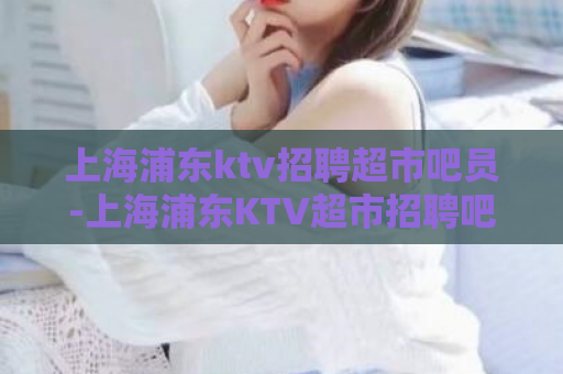 上海浦东ktv招聘超市吧员-上海浦东KTV超市招聘吧员  第1张