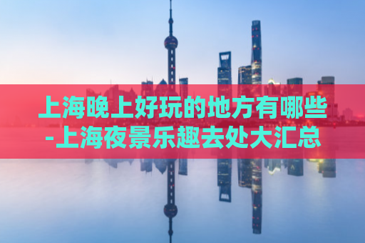 上海晚上好玩的地方有哪些-上海夜景乐趣去处大汇总  第1张