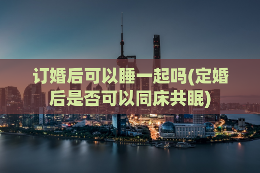 订婚后可以睡一起吗(定婚后是否可以同床共眠)  第1张