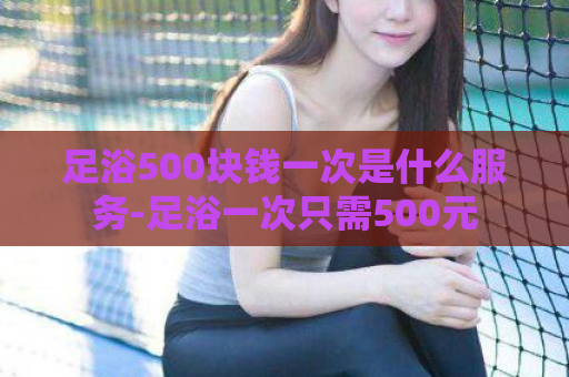 足浴500块钱一次是什么服务-足浴一次只需500元  第1张