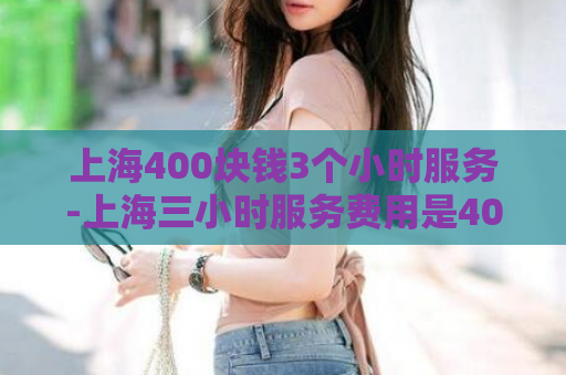 上海400块钱3个小时服务-上海三小时服务费用是400  第1张