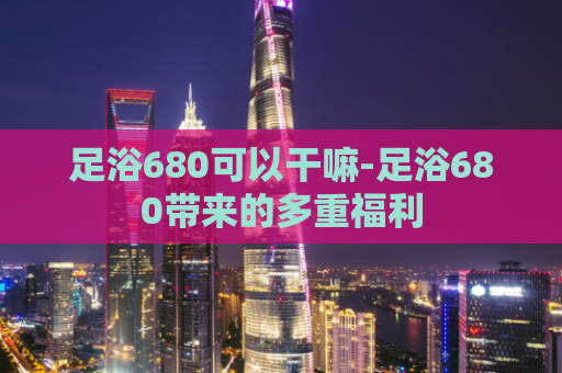 足浴680可以干嘛-足浴680带来的多重福利  第1张