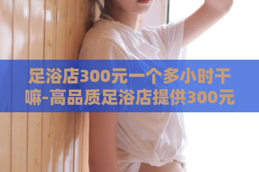 足浴店300元一个多小时干嘛-高品质足浴店提供300元优质服务  第1张