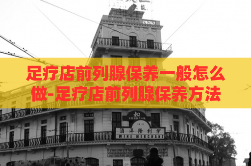 足疗店前列腺保养一般怎么做-足疗店前列腺保养方法  第1张