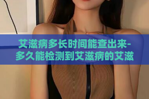 艾滋病多长时间能查出来-多久能检测到艾滋病的艾滋病检测时间揭秘  第1张