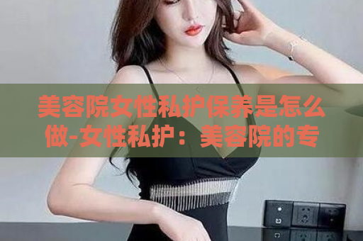 美容院女性私护保养是怎么做-女性私护：美容院的专属保养  第1张