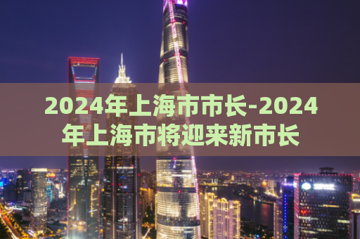 2024年上海市市长-2024年上海市将迎来新市长  第1张