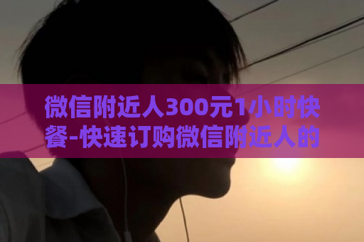 微信附近人300元1小时快餐-快速订购微信附近人的1小时300元快餐  第1张