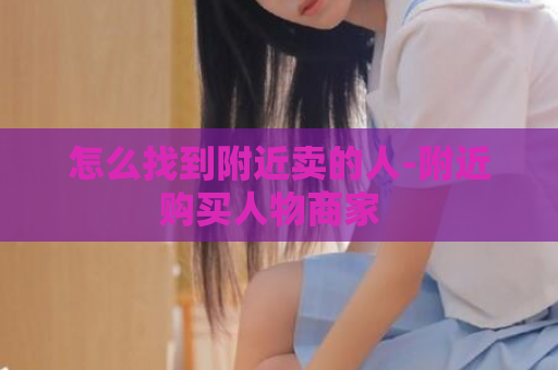 怎么找到附近卖的人-附近购买人物商家  第1张